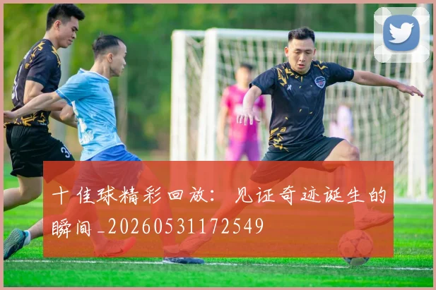 十佳球精彩回放：见证奇迹诞生的瞬间_20260531172549