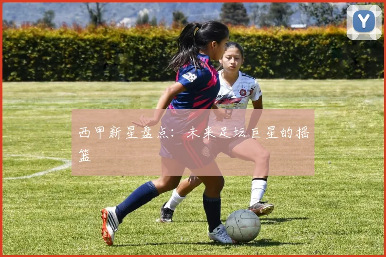 西甲新星盘点:未来足坛巨星的摇篮