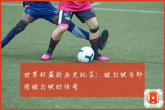 世界杯最新历史纪录：被打破与即将被打破的传奇
