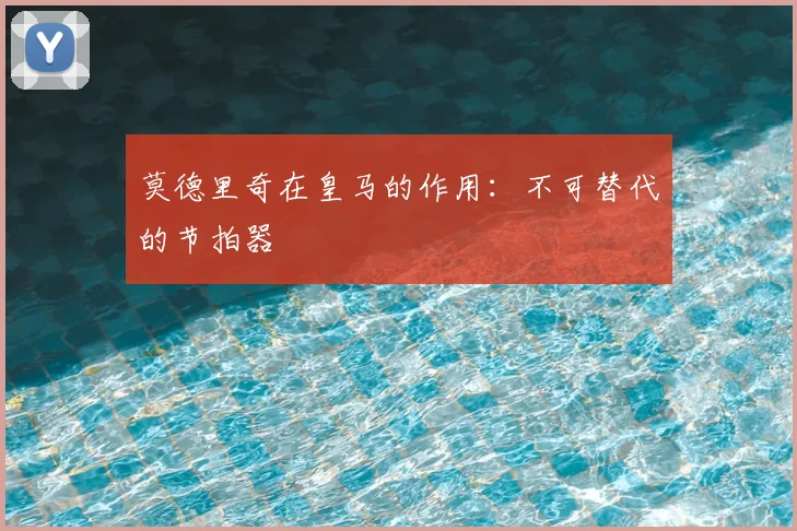 莫德里奇在皇马的作用:不可替代的节拍器