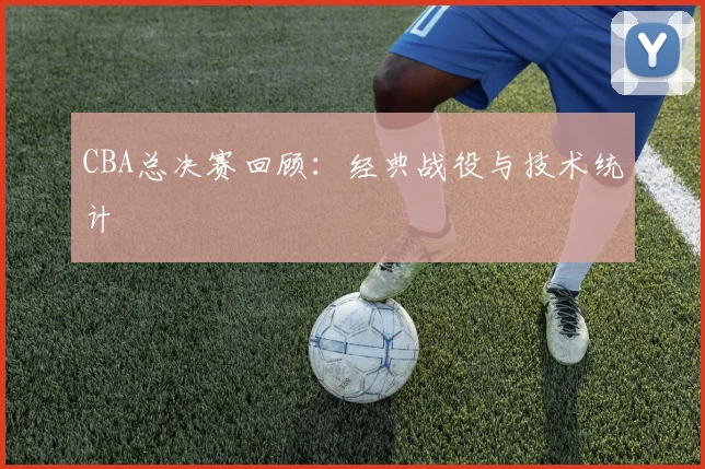 CBA总决赛回顾：经典战役与技术统计
