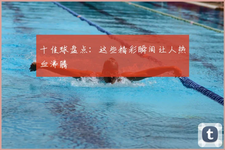 十佳球盘点：这些精彩瞬间让人热血沸腾