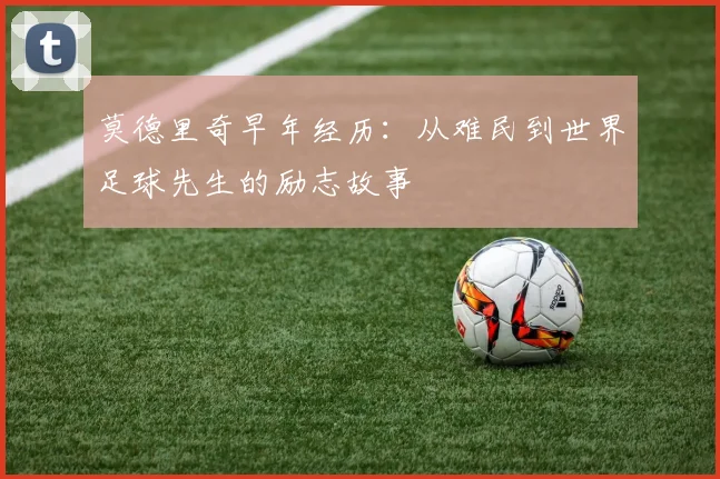莫德里奇早年经历:从难民到世界足球先生的励志故事