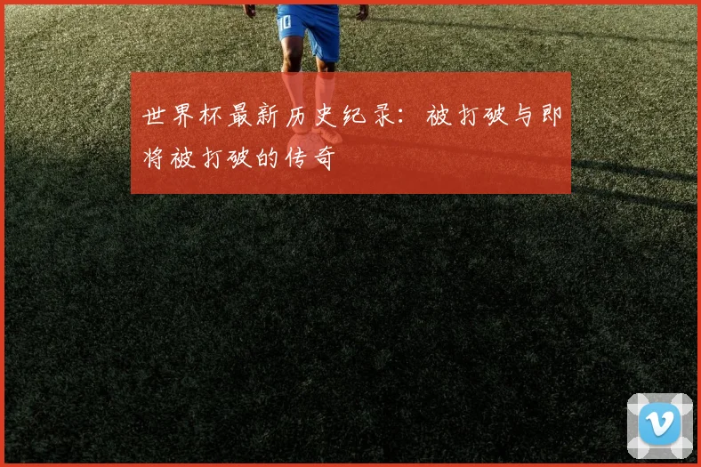 世界杯最新历史纪录：被打破与即将被打破的传奇
