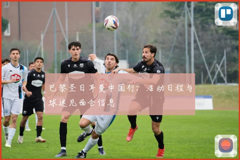 巴黎圣日耳曼中国行:活动日程与球迷见面会信息