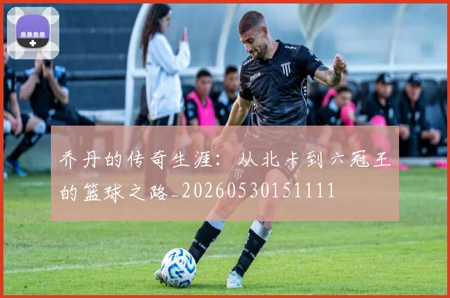 乔丹的传奇生涯:从北卡到六冠王的篮球之路_20260530151111
