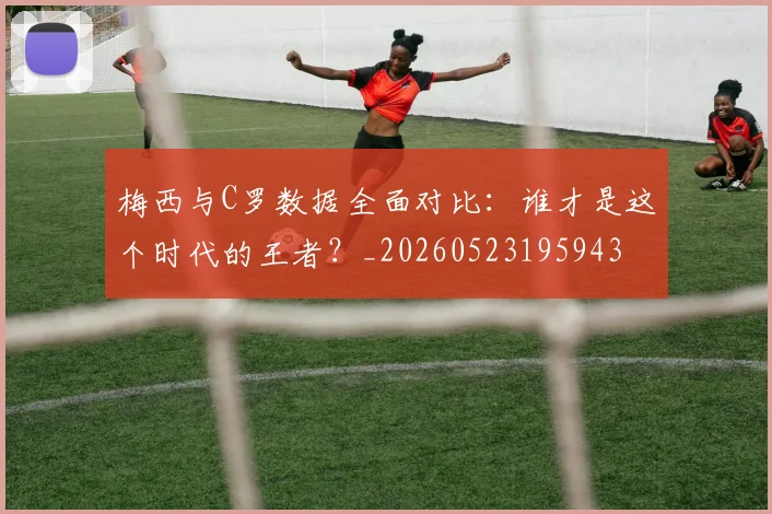 梅西与C罗数据全面对比：谁才是这个时代的王者？_20260523195943