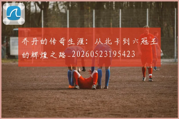 乔丹的传奇生涯：从北卡到六冠王的辉煌之路_20260523195423